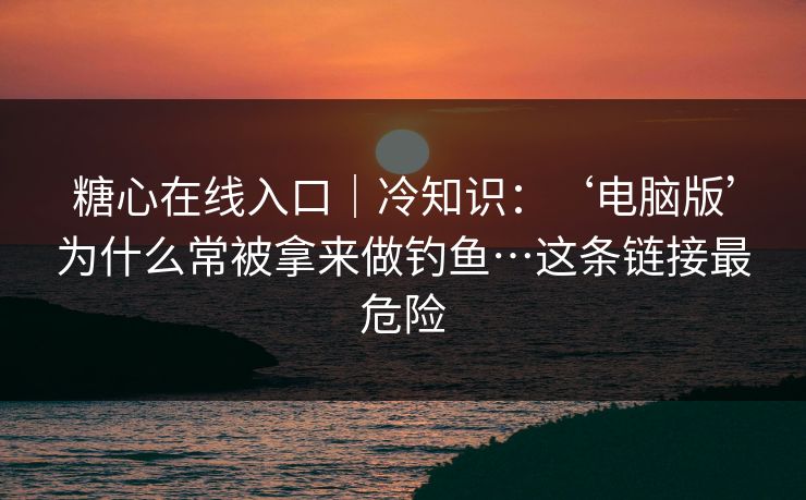 糖心在线入口｜冷知识：‘电脑版’为什么常被拿来做钓鱼…这条链接最危险