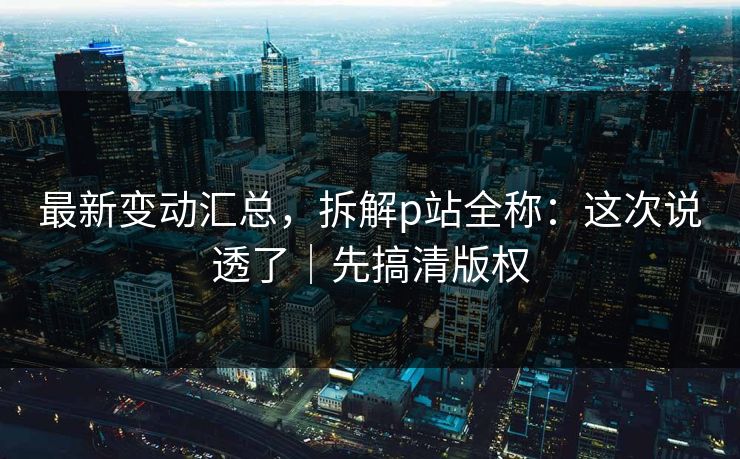 最新变动汇总，拆解p站全称：这次说透了｜先搞清版权