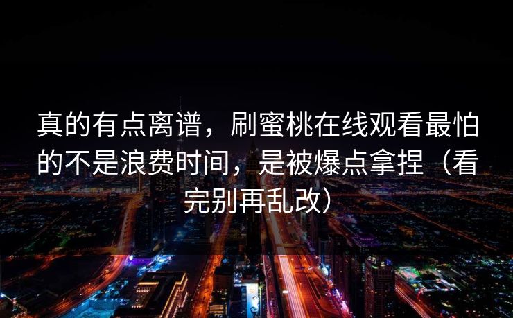 真的有点离谱，刷蜜桃在线观看最怕的不是浪费时间，是被爆点拿捏（看完别再乱改）
