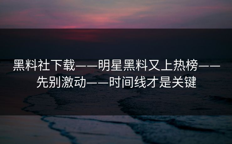 黑料社下载——明星黑料又上热榜——先别激动——时间线才是关键