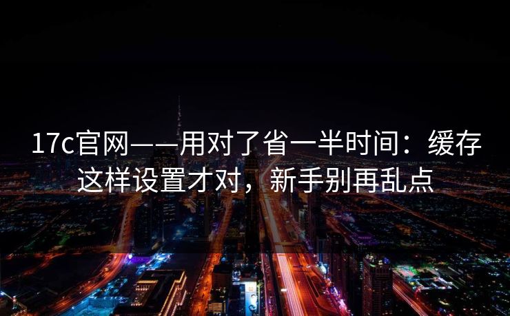17c官网——用对了省一半时间：缓存这样设置才对，新手别再乱点