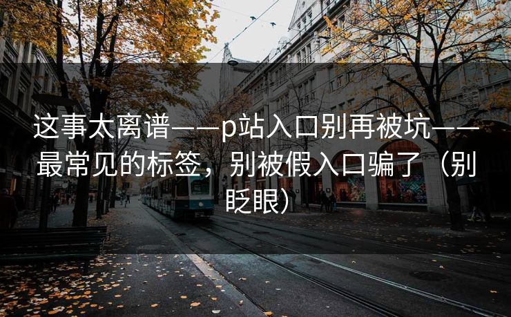 这事太离谱——p站入口别再被坑——最常见的标签，别被假入口骗了（别眨眼）