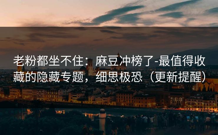 老粉都坐不住：麻豆冲榜了-最值得收藏的隐藏专题，细思极恐（更新提醒）