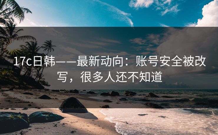 17c日韩——最新动向：账号安全被改写，很多人还不知道