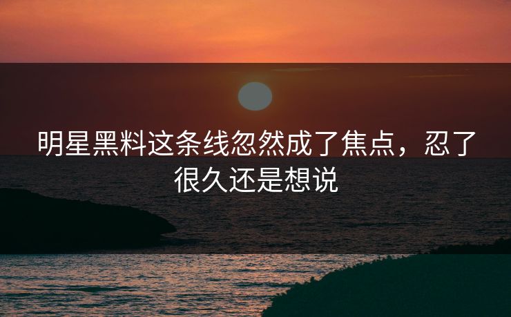 明星黑料这条线忽然成了焦点，忍了很久还是想说