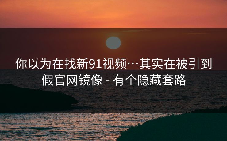 你以为在找新91视频…其实在被引到假官网镜像 - 有个隐藏套路