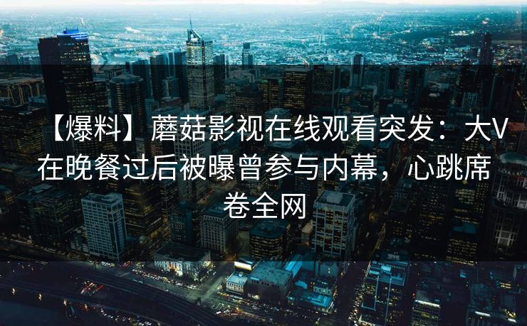 【爆料】蘑菇影视在线观看突发：大V在晚餐过后被曝曾参与内幕，心跳席卷全网