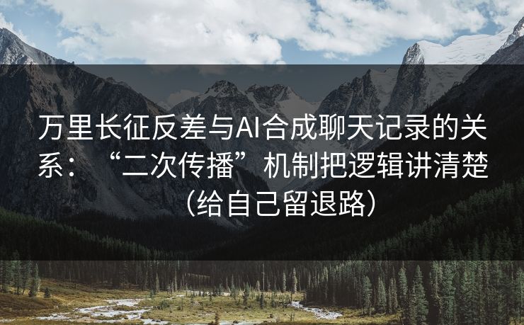 万里长征反差与AI合成聊天记录的关系：“二次传播”机制把逻辑讲清楚（给自己留退路）
