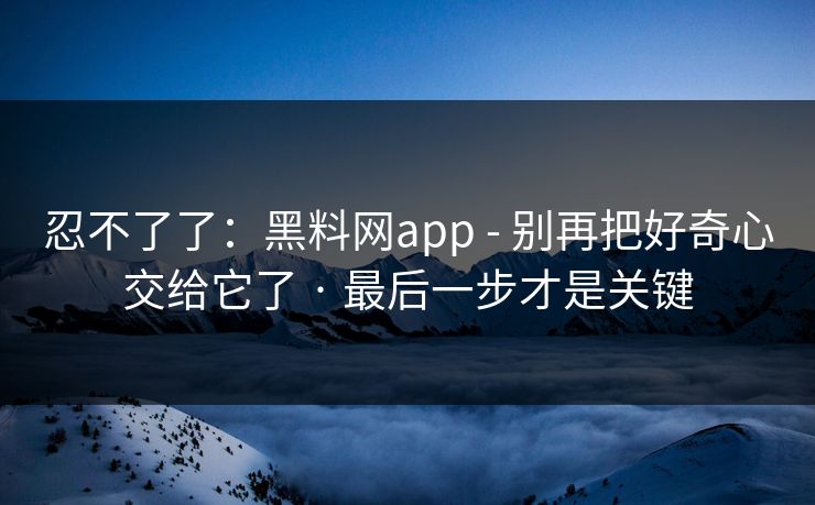 忍不了了：黑料网app - 别再把好奇心交给它了 · 最后一步才是关键